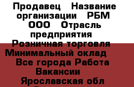 Продавец › Название организации ­ РБМ, ООО › Отрасль предприятия ­ Розничная торговля › Минимальный оклад ­ 1 - Все города Работа » Вакансии   . Ярославская обл.,Ярославль г.